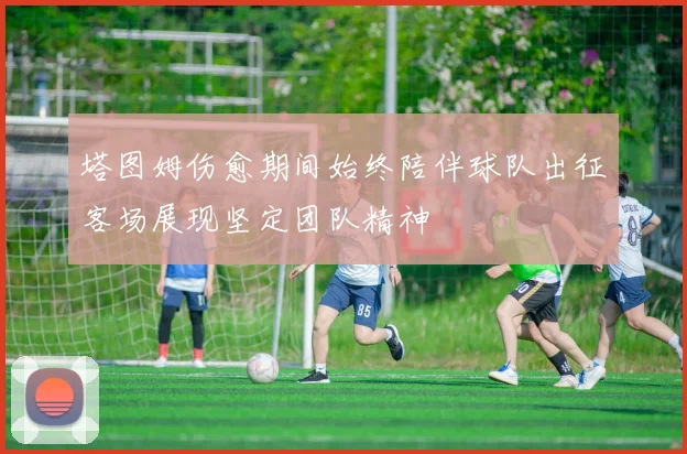 塔图姆伤愈期间始终陪伴球队出征客场展现坚定团队精神