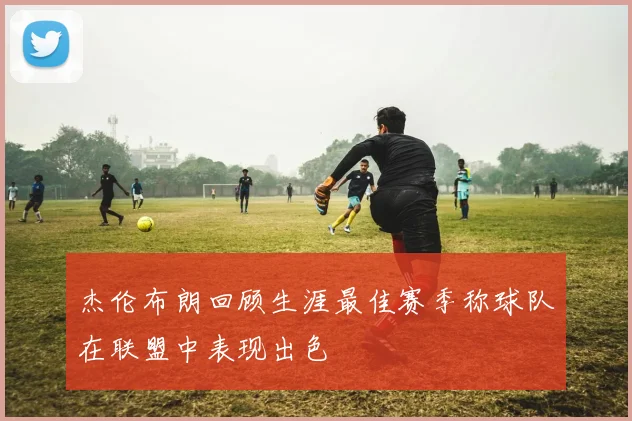 杰伦布朗回顾生涯最佳赛季称球队在联盟中表现出色