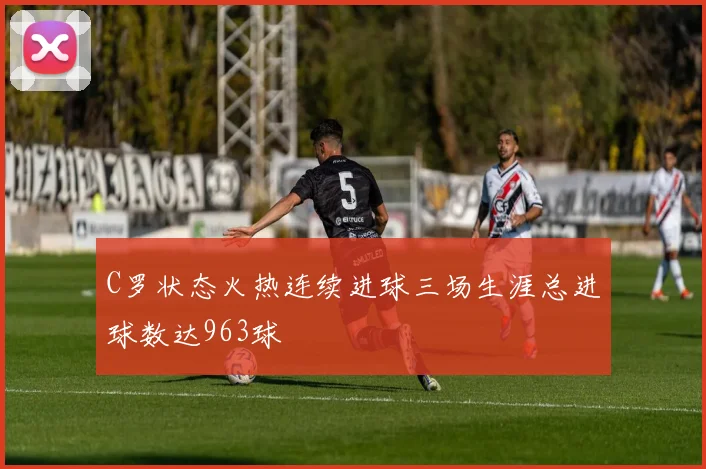C罗状态火热连续进球三场生涯总进球数达963球