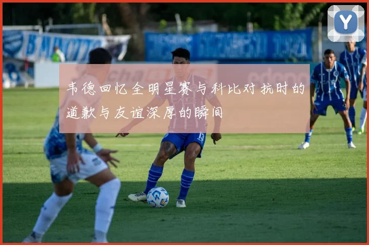 韦德回忆全明星赛与科比对抗时的道歉与友谊深厚的瞬间