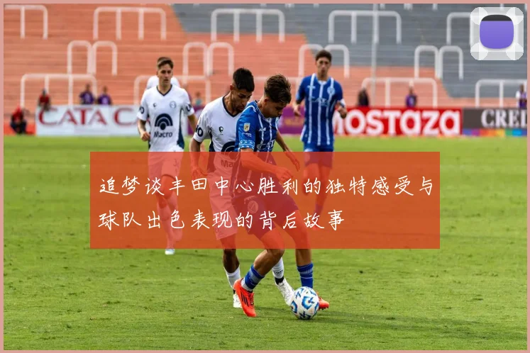 追梦谈丰田中心胜利的独特感受与球队出色表现的背后故事
