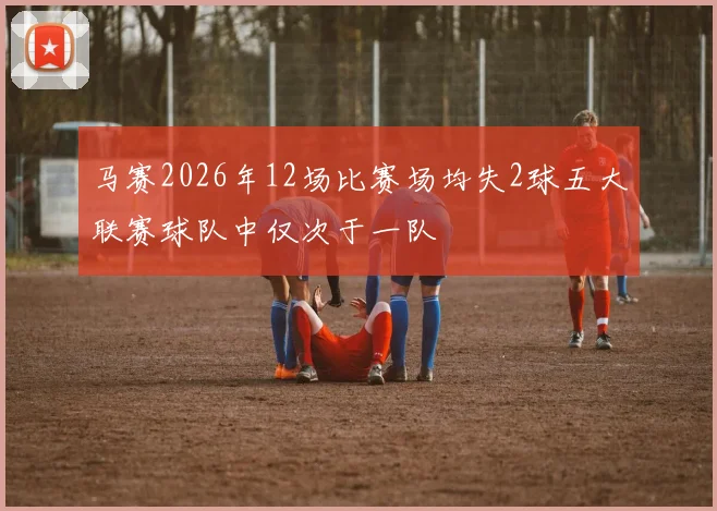 马赛2026年12场比赛场均失2球五大联赛球队中仅次于一队