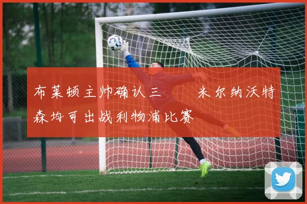 布莱顿主帅确认三笘薫米尔纳沃特森均可出战利物浦比赛