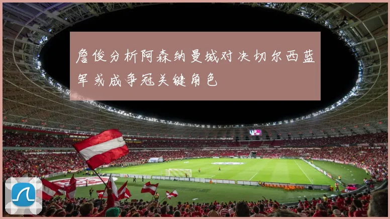 詹俊分析阿森纳曼城对决切尔西蓝军或成争冠关键角色