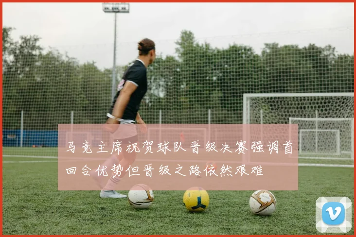 马竞主席祝贺球队晋级决赛强调首回合优势但晋级之路依然艰难