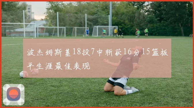 波杰姆斯基18投7中斩获16分15篮板平生涯最佳表现