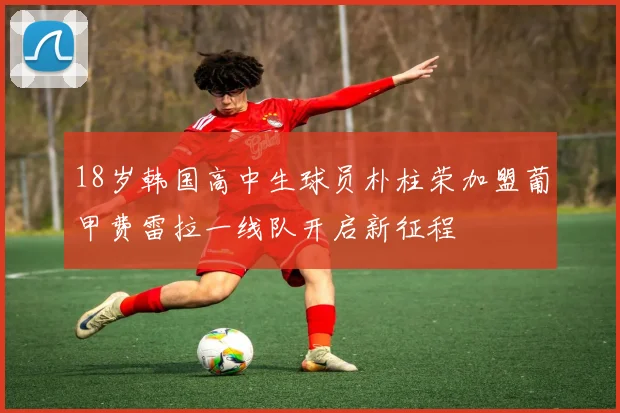 18岁韩国高中生球员朴柱荣加盟葡甲费雷拉一线队开启新征程