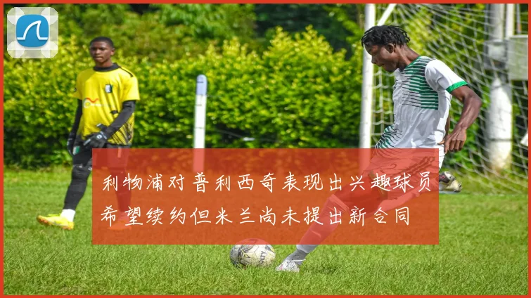 利物浦对普利西奇表现出兴趣球员希望续约但米兰尚未提出新合同