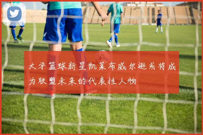 大学篮球新星凯莱布威尔逊或将成为联盟未来的代表性人物