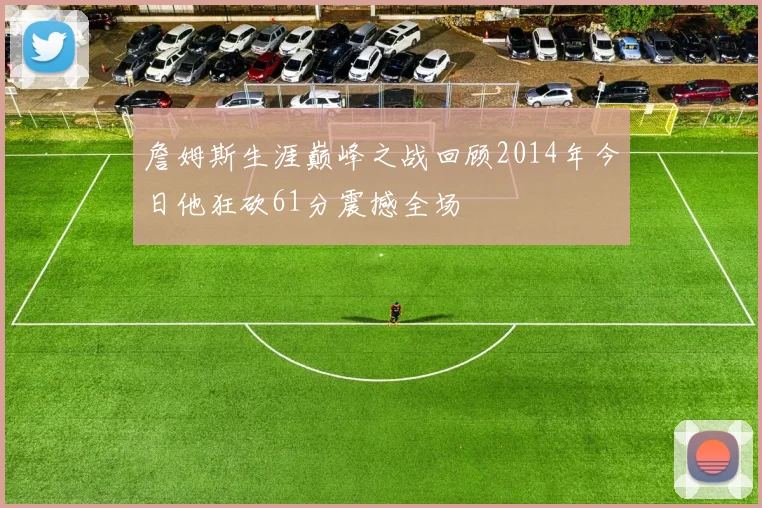 詹姆斯生涯巅峰之战回顾2014年今日他狂砍61分震撼全场