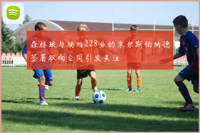 森林狼与场均228分的朱尔斯伯纳德签署双向合同引发关注