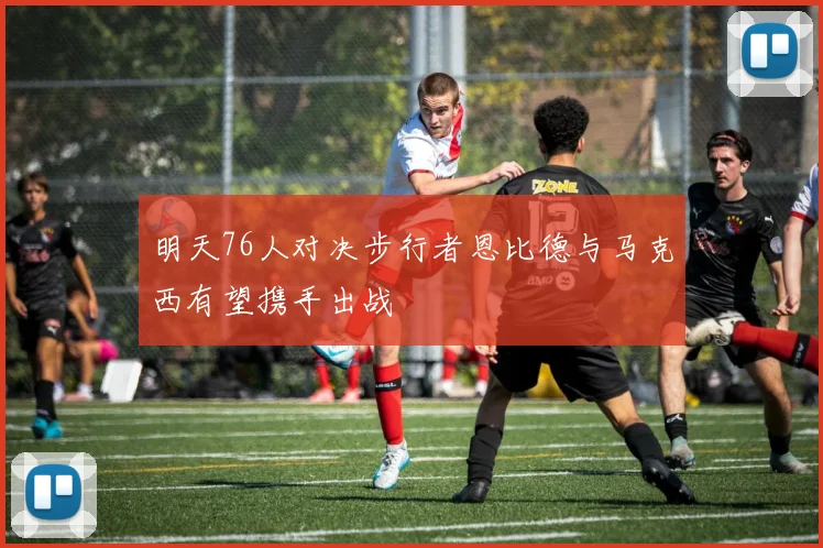 明天76人对决步行者恩比德与马克西有望携手出战