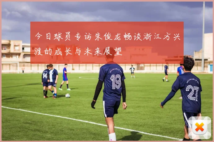 今日球员专访朱俊龙畅谈浙江方兴渡的成长与未来展望