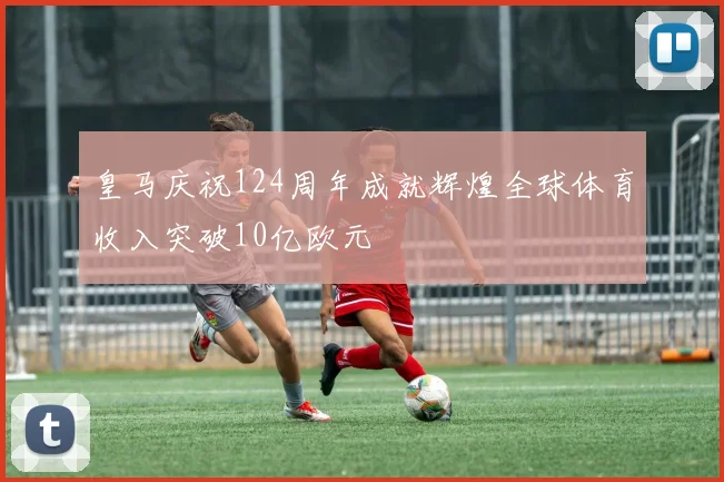 皇马庆祝124周年成就辉煌全球体育收入突破10亿欧元