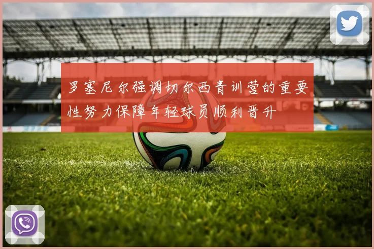 罗塞尼尔强调切尔西青训营的重要性努力保障年轻球员顺利晋升