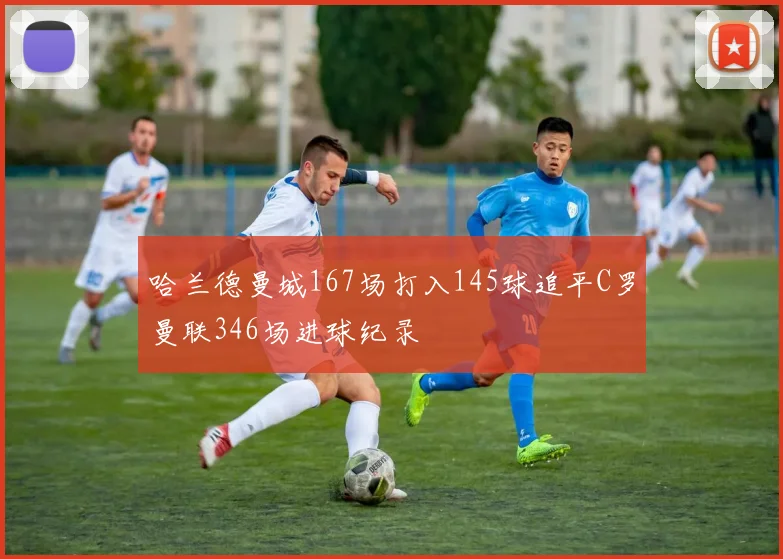 哈兰德曼城167场打入145球追平C罗曼联346场进球纪录