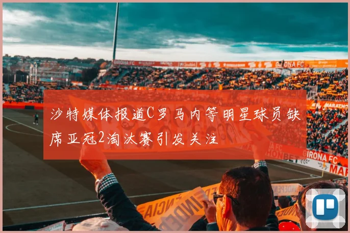 沙特媒体报道C罗马内等明星球员缺席亚冠2淘汰赛引发关注