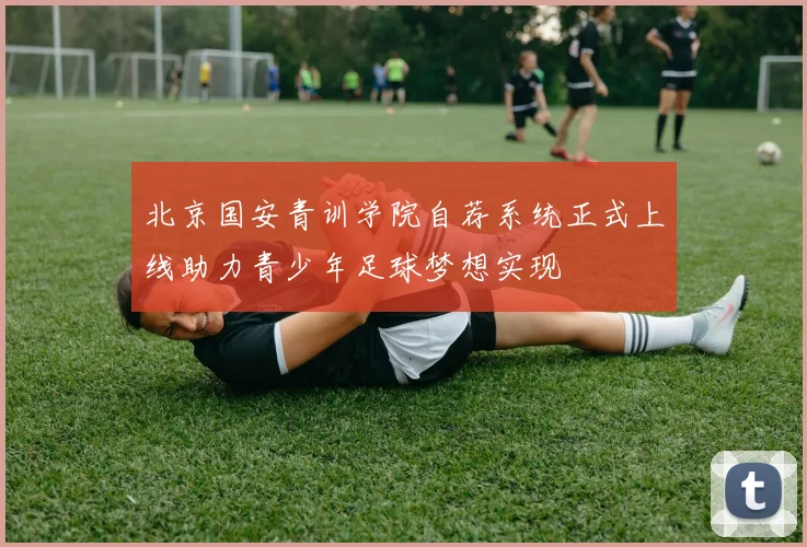 北京国安青训学院自荐系统正式上线助力青少年足球梦想实现