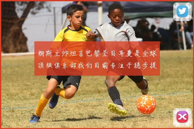 朗斯主帅坦言巴黎圣日耳曼是全球顶级俱乐部我们目前专注于稳步提升表现