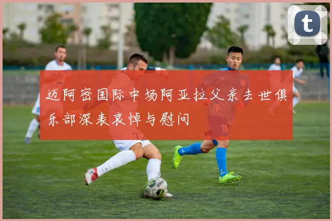 迈阿密国际中场阿亚拉父亲去世俱乐部深表哀悼与慰问