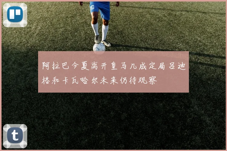阿拉巴今夏离开皇马几成定局吕迪格和卡瓦哈尔未来仍待观察