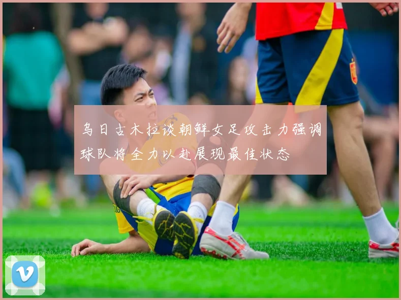 乌日古木拉谈朝鲜女足攻击力强调球队将全力以赴展现最佳状态