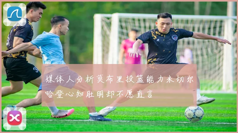 媒体人分析莫布里投篮能力米切尔哈登心知肚明却不愿直言
