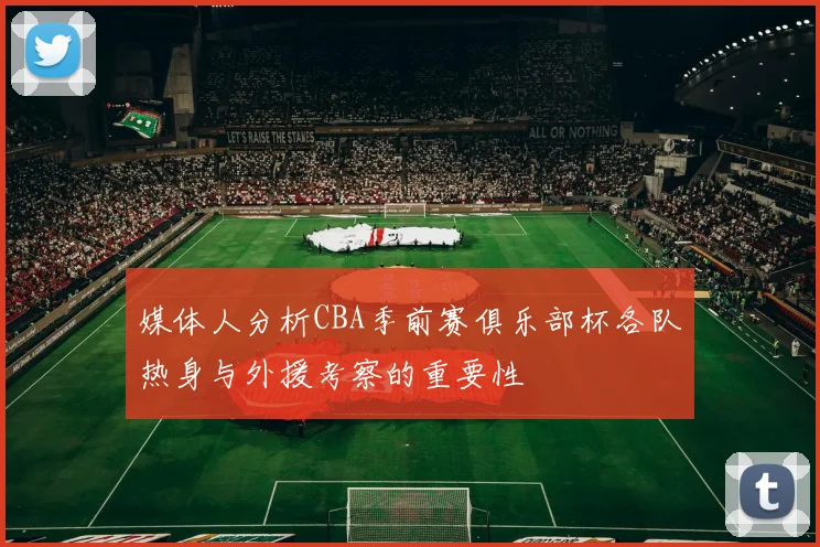 媒体人分析CBA季前赛俱乐部杯各队热身与外援考察的重要性