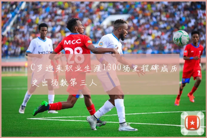 C罗迎来职业生涯1300场里程碑成历史出场数第三人
