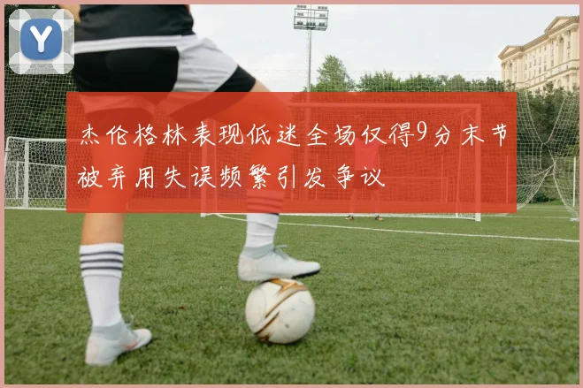 杰伦格林表现低迷全场仅得9分末节被弃用失误频繁引发争议