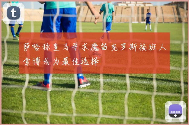 萨哈称皇马寻求魔笛克罗斯接班人索博或为最佳选择