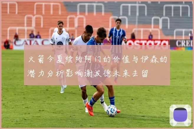 火箭今夏续约阿门的价值与伊森的潜力分析影响谢泼德未来去留